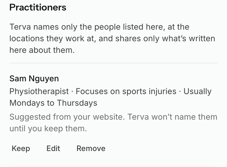 Practitioners on the Practice page: Sam Nguyen, physiotherapist, focuses on sports injuries, usually Mondays to Thursdays. Suggested from your website. Terva won’t name them until you keep them. Keep, Edit and Remove.